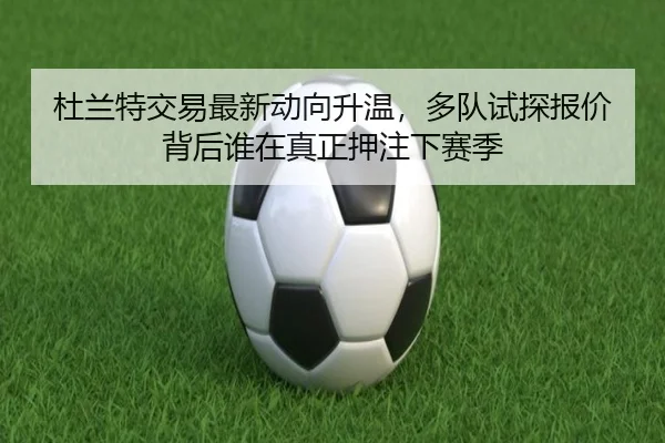 杜兰特交易最新动向升温，多队试探报价背后谁在真正押注下赛季 - kaiyun